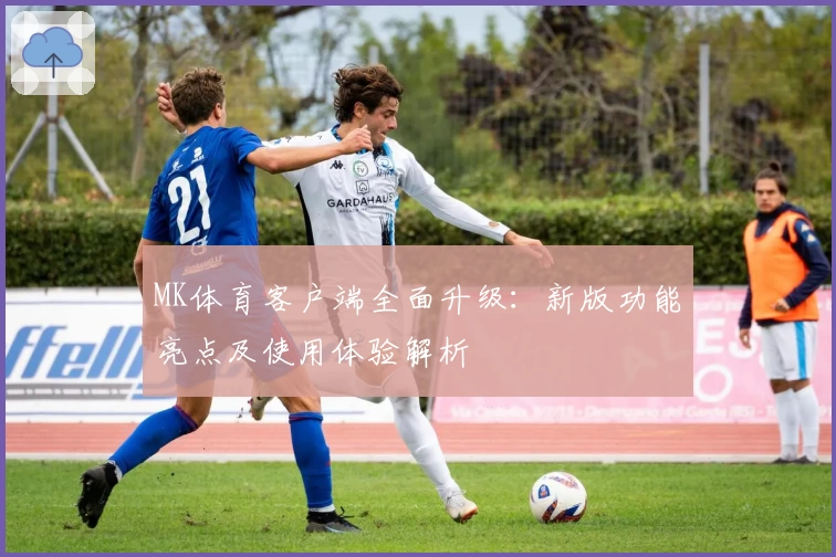 MK体育客户端全面升级：新版功能亮点及使用体验解析
