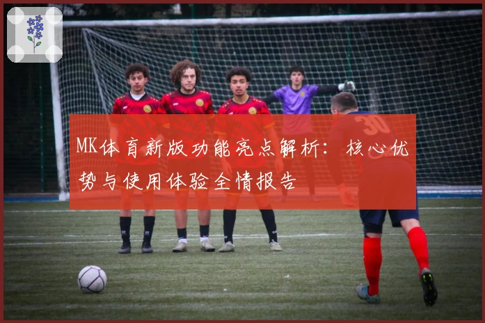 MK体育新版功能亮点解析：核心优势与使用体验全情报告